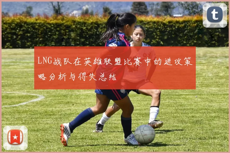 LNG战队在英雄联盟比赛中的进攻策略分析与得失总结