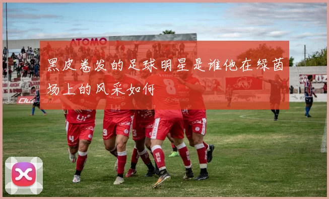 黑皮卷发的足球明星是谁他在绿茵场上的风采如何