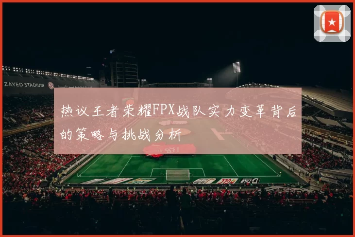 热议王者荣耀FPX战队实力变革背后的策略与挑战分析