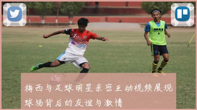 梅西与足球明星亲密互动视频展现球场背后的友谊与激情