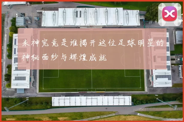 米神究竟是谁揭开这位足球明星的神秘面纱与辉煌成就