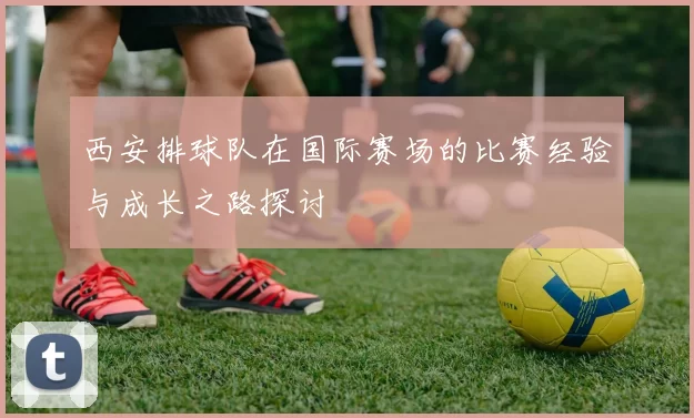 西安排球队在国际赛场的比赛经验与成长之路探讨