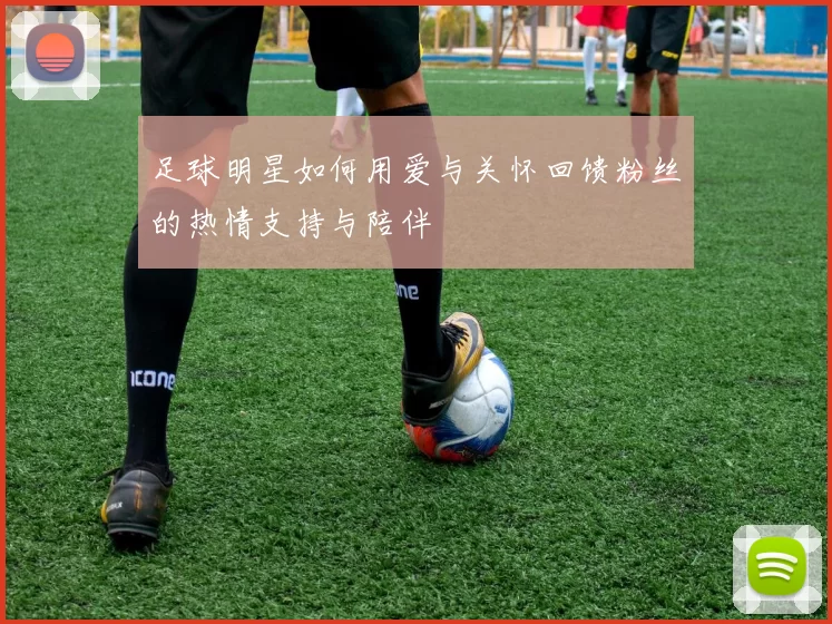 足球明星如何用爱与关怀回馈粉丝的热情支持与陪伴