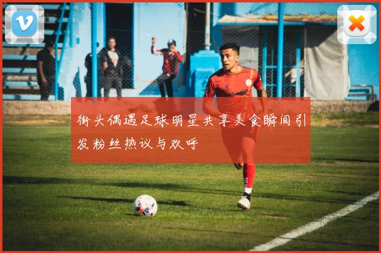 街头偶遇足球明星共享美食瞬间引发粉丝热议与欢呼