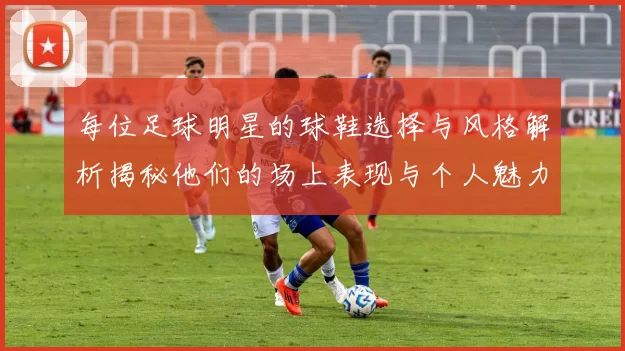 每位足球明星的球鞋选择与风格解析揭秘他们的场上表现与个人魅力