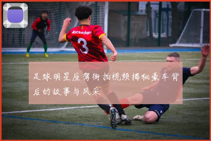 足球明星座驾街拍视频揭秘豪车背后的故事与风采