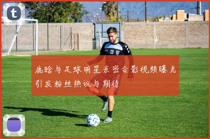 鹿晗与足球明星亲密合影视频曝光引发粉丝热议与期待