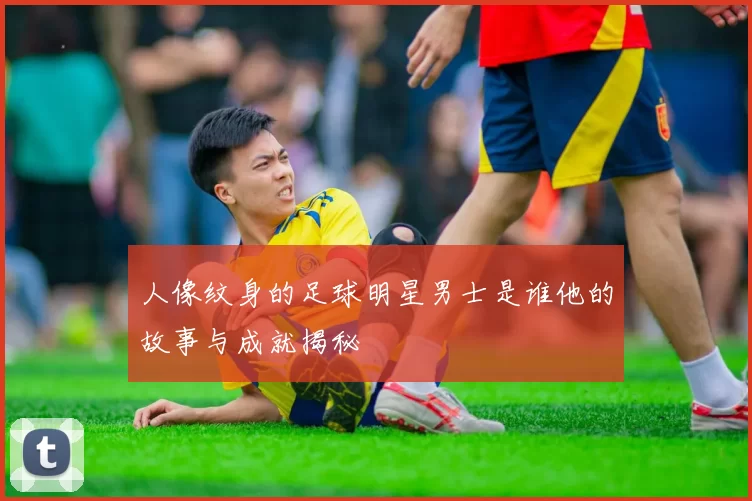 人像纹身的足球明星男士是谁他的故事与成就揭秘