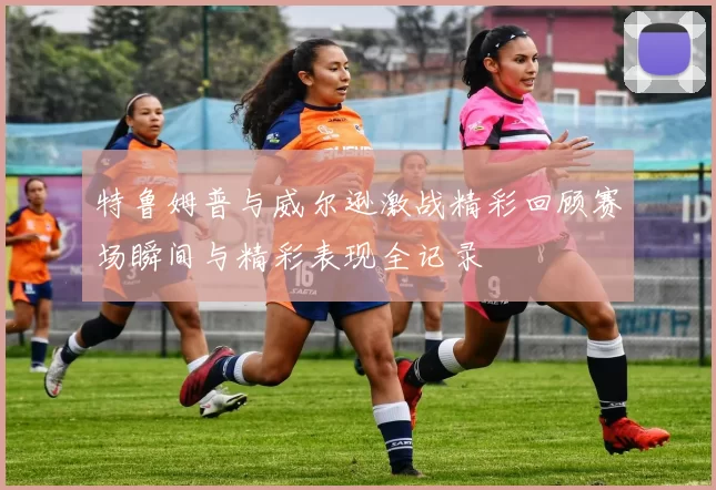 特鲁姆普与威尔逊激战精彩回顾赛场瞬间与精彩表现全记录