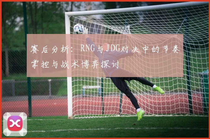 赛后分析：RNG与JDG对决中的节奏掌控与战术博弈探讨
