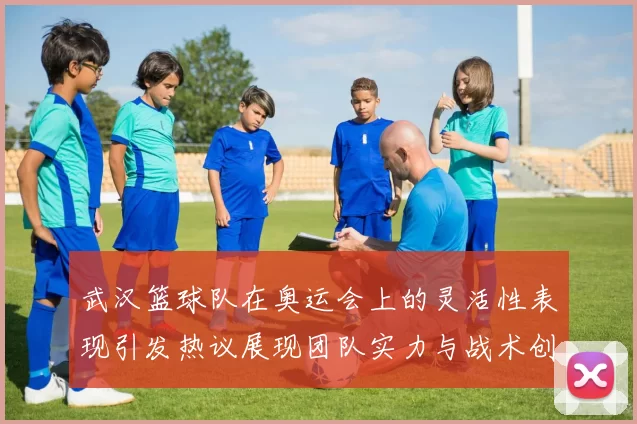 武汉篮球队在奥运会上的灵活性表现引发热议展现团队实力与战术创新