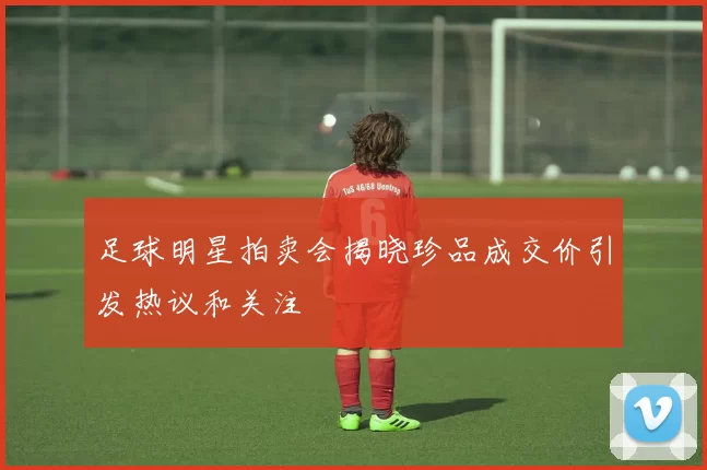 足球明星拍卖会揭晓珍品成交价引发热议和关注