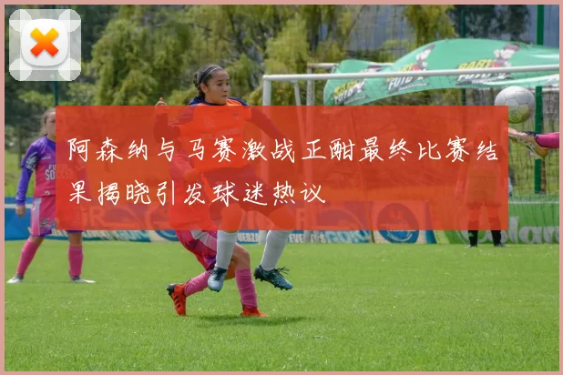 阿森纳与马赛激战正酣最终比赛结果揭晓引发球迷热议