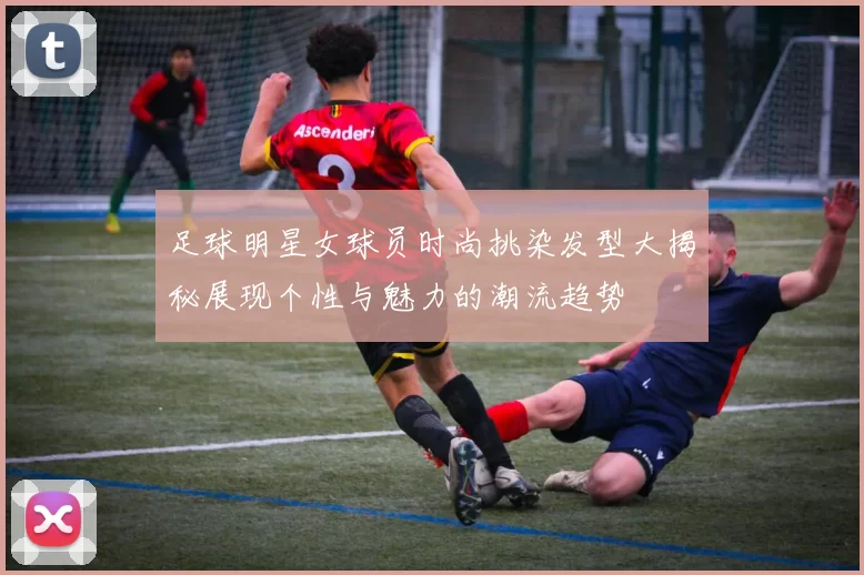 足球明星女球员时尚挑染发型大揭秘展现个性与魅力的潮流趋势