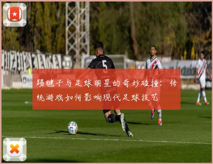 踢毽子与足球明星的奇妙碰撞：传统游戏如何影响现代足球技艺