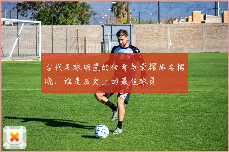 古代足球明星的传奇与荣耀排名揭晓，谁是历史上的最佳球员