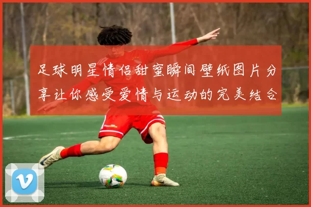 足球明星情侣甜蜜瞬间壁纸图片分享让你感受爱情与运动的完美结合