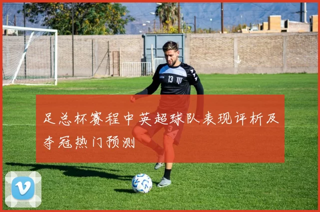 足总杯赛程中英超球队表现评析及夺冠热门预测