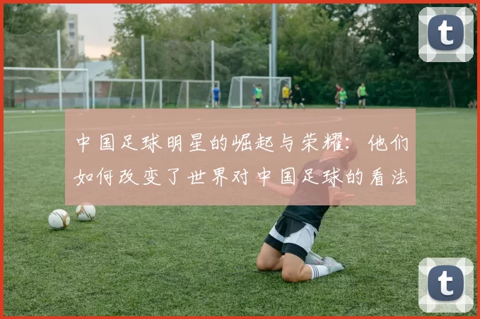 中国足球明星的崛起与荣耀：他们如何改变了世界对中国足球的看法