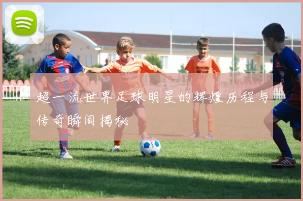 超一流世界足球明星的辉煌历程与传奇瞬间揭秘
