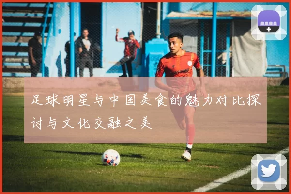 足球明星与中国美食的魅力对比探讨与文化交融之美