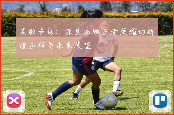 吴敏专访：深度回顾王者荣耀的辉煌历程与未来展望