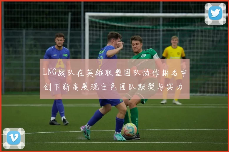 LNG战队在英雄联盟团队协作排名中创下新高展现出色团队默契与实力