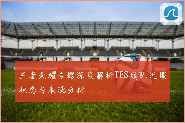 王者荣耀专题深度解析TES战队近期状态与表现分析