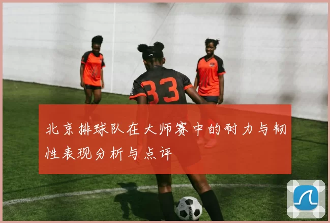 北京排球队在大师赛中的耐力与韧性表现分析与点评
