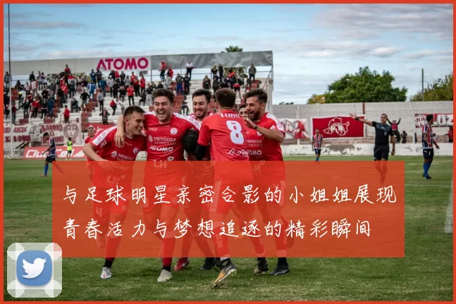 与足球明星亲密合影的小姐姐展现青春活力与梦想追逐的精彩瞬间