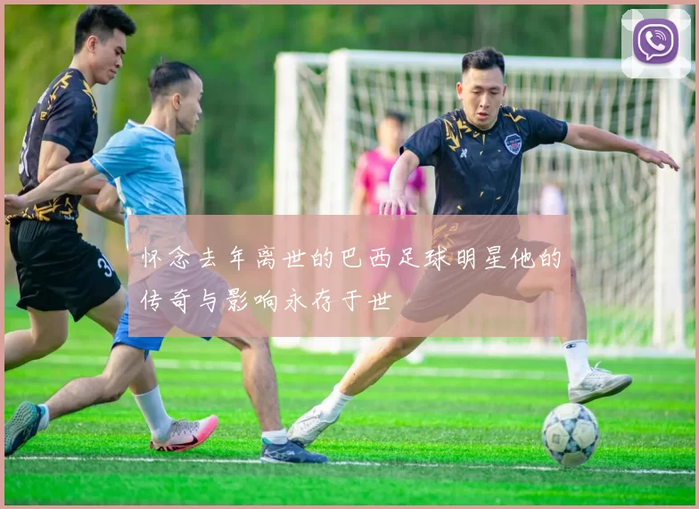 怀念去年离世的巴西足球明星他的传奇与影响永存于世