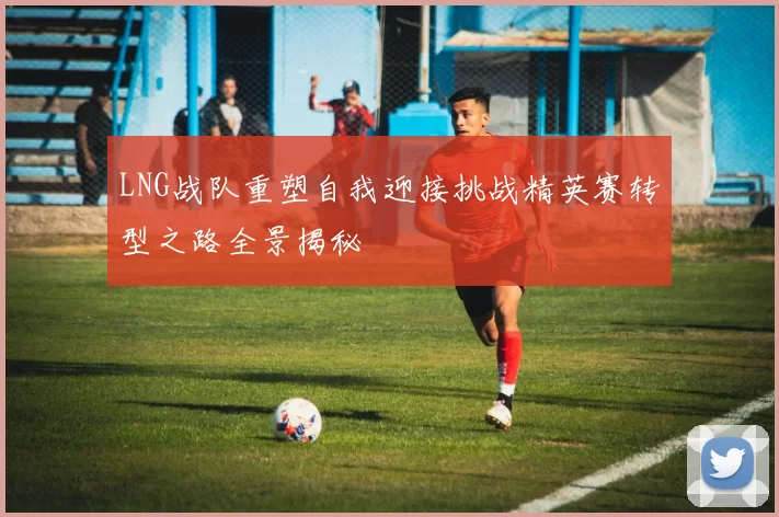 LNG战队重塑自我迎接挑战精英赛转型之路全景揭秘