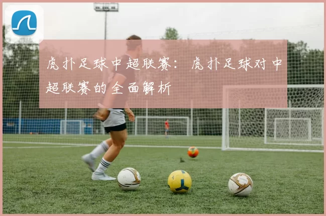 虎扑足球中超联赛：虎扑足球对中超联赛的全面解析