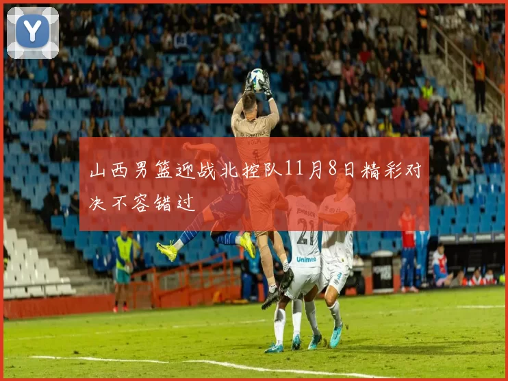 山西男篮迎战北控队11月8日精彩对决不容错过