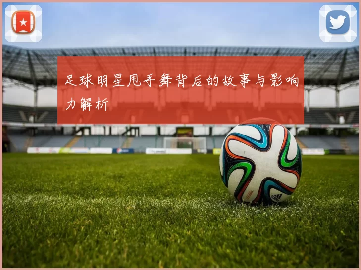 足球明星甩手舞背后的故事与影响力解析