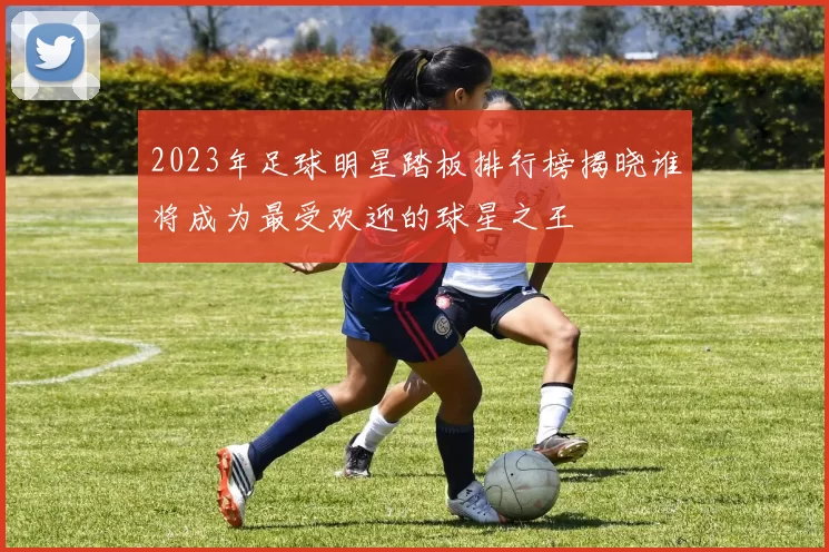 2023年足球明星踏板排行榜揭晓谁将成为最受欢迎的球星之王