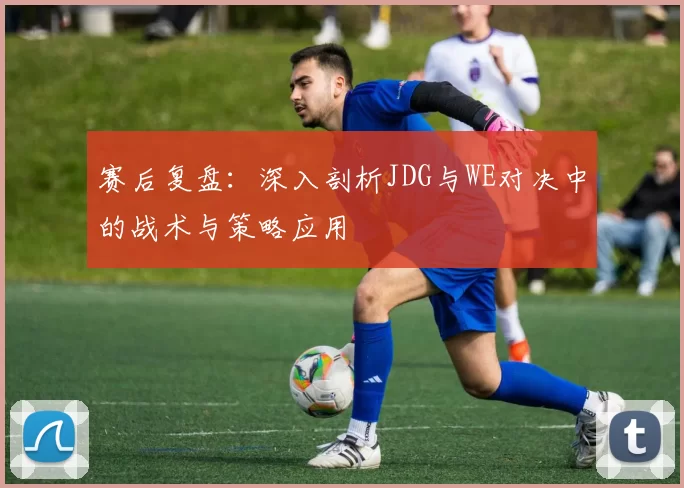 赛后复盘：深入剖析JDG与WE对决中的战术与策略应用
