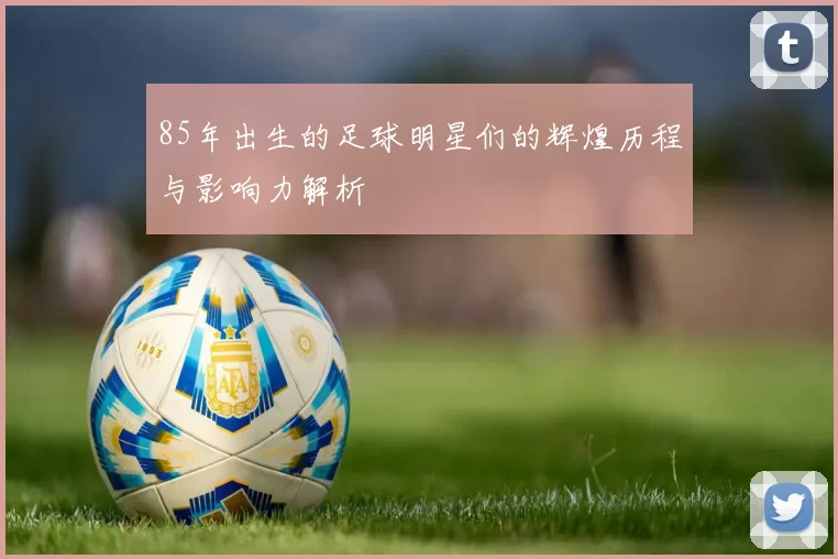 85年出生的足球明星们的辉煌历程与影响力解析