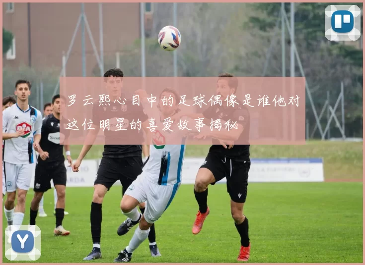 罗云熙心目中的足球偶像是谁他对这位明星的喜爱故事揭秘