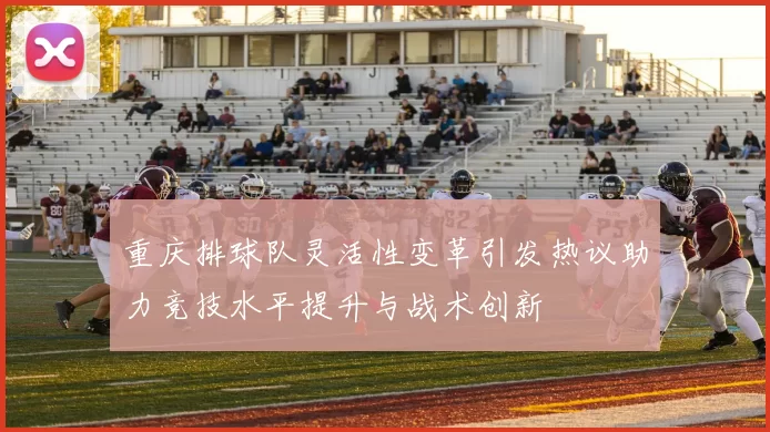 重庆排球队灵活性变革引发热议助力竞技水平提升与战术创新