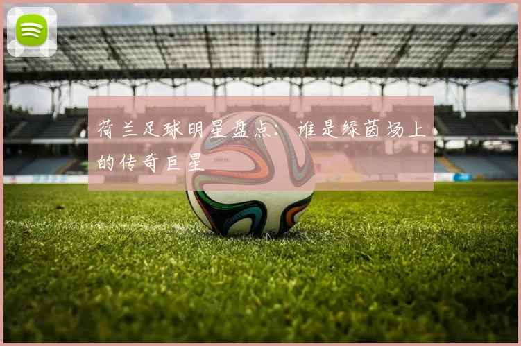 荷兰足球明星盘点：谁是绿茵场上的传奇巨星