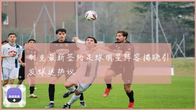 耐克最新签约足球明星阵容揭晓引发球迷热议