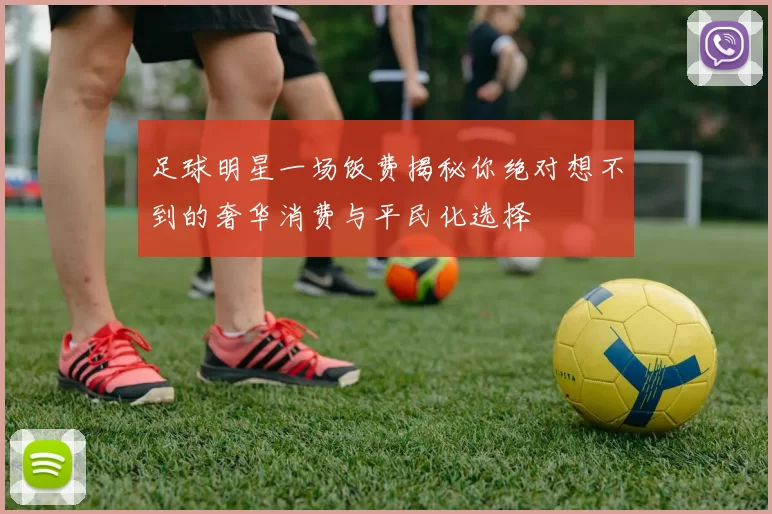 足球明星一场饭费揭秘你绝对想不到的奢华消费与平民化选择