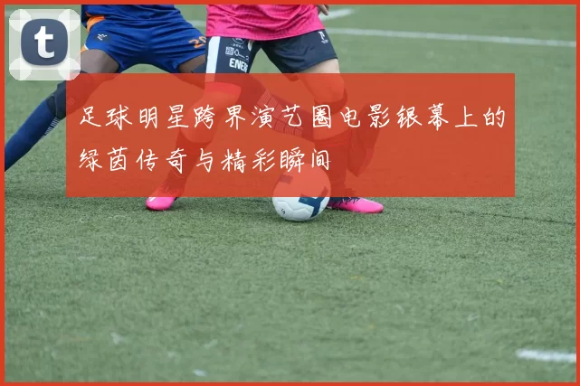 足球明星跨界演艺圈电影银幕上的绿茵传奇与精彩瞬间