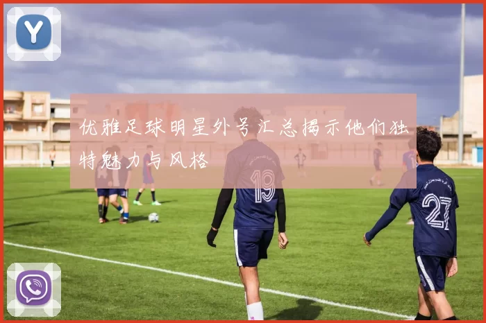 优雅足球明星外号汇总揭示他们独特魅力与风格