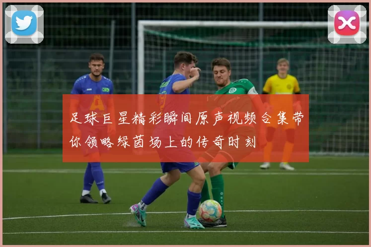 足球巨星精彩瞬间原声视频合集带你领略绿茵场上的传奇时刻
