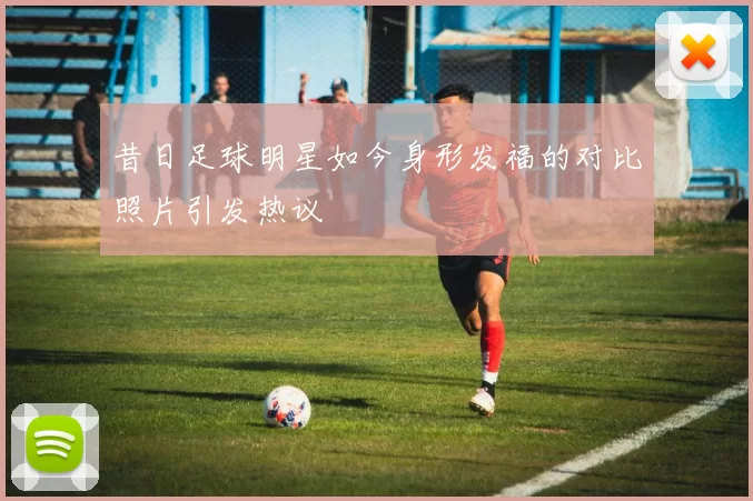 昔日足球明星如今身形发福的对比照片引发热议