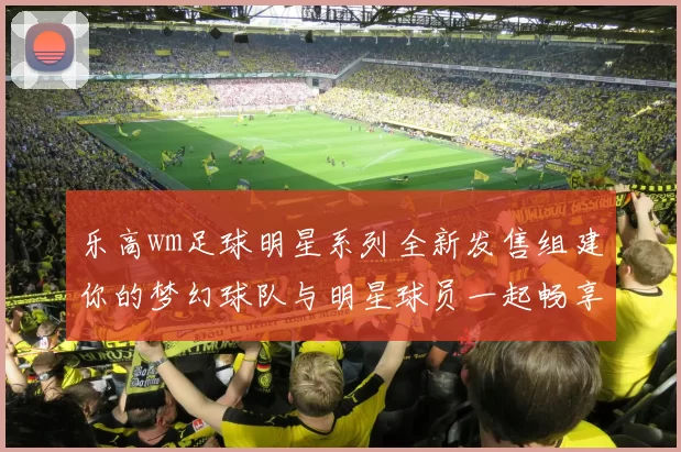 乐高wm足球明星系列全新发售组建你的梦幻球队与明星球员一起畅享足球激情