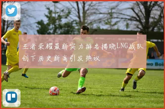 王者荣耀最新实力排名揭晓LNG战队创下历史新高引发热议
