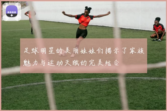 足球明星的美丽妹妹们揭示了家族魅力与运动天赋的完美结合